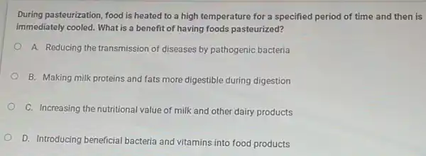 During pasteurization, food is heated to a high temperature for a specified period of time and then is
immediately cooled. What is a benefit of having foods pasteurized?
A. Reducing the transmission of diseases by pathogenic bacteria
B. Making milk proteins and fats more digestible during digestion
C. Increasing the nutritional value of milk and other dairy products
D. Introducing beneficial bacteria and vitamins into food products