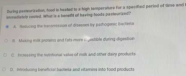 During pasteurization, food I is heated to a high temperature for a specified period of time and
immediately cooled. What is a benefit of having foods pasteurized?
C
A. Reducing the transmission of diseases by pathogenic bacteria o
B. Making milk proteins and fats more digestible during digestion
C. Increasing the nutritional value of milk and other daily products
D. Introducing beneficial bacteria and vitamins into food products