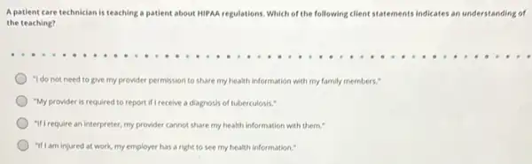 A patient care technician is teaching a patient about HIPAA regulations, Which of the following client statements indicates an understanding of
the teaching?
"I do not need to give my provider permission to share my health information with my family members."
"My provider is required to report if I receive a diagnosis of tuberculosis."
"If Irequire an interpreter, my provider cannot share my health information with them."
"If Iam injured at work,my employer has a right to see my health information."