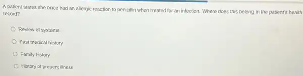 A patient states she once had an allergic reaction to penicillin when treated for an infection.Where does this belong in the patient's health
record?
Review of systems
Past medical history
Family history
History of present illness