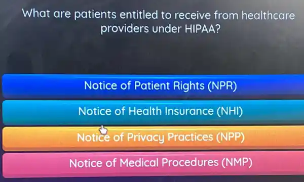 What are patients entitled to receive from healthcare
providers under HIPAA?
Notice of Patient Rights (NPR)
Notice of Health Insurance (NHI)
Notice of Privacy Practices (NPP)
Notice of Medical Procedures (NMP)