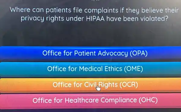 Where can patients file complaints if they believe their
privacy rights under HIPAA have been violated?
Office for Patient Advocacy (OPA)
Office for Medical Ethics (OME)
Office for Civil Rights (OCR)
Office for Healthcare Compliance (OHC)