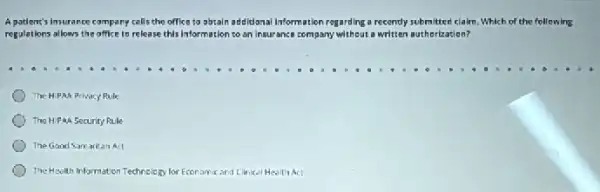 A patient's Insurance company calls the office to obtain addidanal Information regarding a recently submitted claim. Which of the following
regulations allows the office to release this information to an insurance company without a written authorization?
The HIPAA Privacy Rule
The HiPaA Security Rule
The Good Samaritan Act
The Hsolth Information Technology for Economic and Elinical Health Act