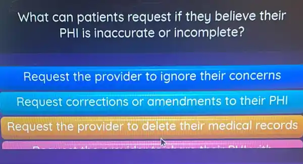 What can patients request if they believe their
PHI is inaccurate or incomplete?
Request the provider to ignore their concerns
Request corrections or amendments to their PHI
Request the provider to delete their medical records