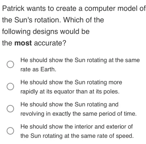 Patrick wants to create a computer model of
the Sun's rotation. Which of the
following designs would be
the most accurate?
He should show the Sun rotating at the same
rate as Earth.
He should show the Sun rotating more
rapidly at its equator than at its poles.
He should show the Sun rotating and
revolving in exactly the same period of time.
He should show the interior and exterior of