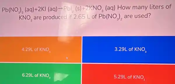 Pb(NO_(3))_(2)(aq)+2KI(aq)arrow PbI_(2)(s)+2KNO_(3) (aq) How many liters of
KNO_(3) are produced if 2.65 L of Pb(NO_(3))_(2) are used?
4.29L of KNO_(3)
3.29L of KNO_(3)
6.29L of KNO_(3)
5.29L of KNO_(3)