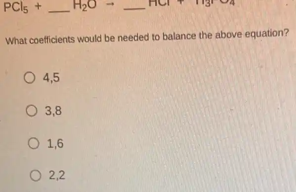 PCl_(5)+underline ( )H_(2)Oarrow underline ( )HCl+H_(3)PO_(4)
What coefficients would be needed to balance the above equation?
4.5
3,8
1.6
2.2