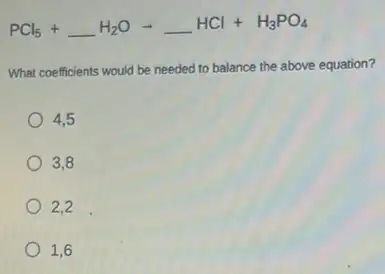 PCl_(5)+underline ( )H_(2)Oarrow underline ( )HCl+H_(3)PO_(4)
What coefficients would be needed to balance the above equation?
4,5
3,8
2,2
1,6