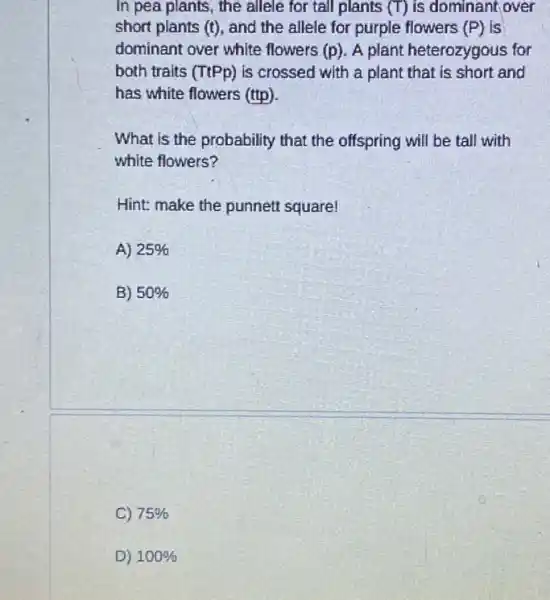 In pea plants, the allele for tall plants (T) is dominant,over
short plants (t), and the allele for purple flowers (P) is
dominant over white flowers (p). A plant heterozygous for
both traits (TtPp) is crossed with a plant that is short and
has white flowers (ttp).
What is the probability that the offspring will be tall with
white flowers?
Hint: make the punnett square!
A) 25% 
B) 50% 
C) 75% 
D) 100%