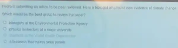 Pedro is submiting an article to be peer reviewed.He is a biologist who found new evidence of climate change.
Which would be the best group to review the paper?
biologists at the Environmental Protection Agency
physics instructors at a major university
Organization
a business that makes solat panels