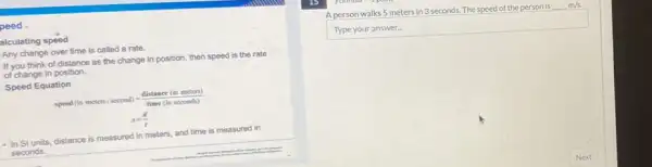 peed,
alculating speed
Any change over time is called a rate.
If you think of distance as the change in position, then speed is the rate
of change in position.
Speed Equation
speed(inmeters/second)=(distance(inmcters))/(time(inscconds))
s=(d)/(t)
- In Sl units, distance is measured in meters and time is measured in
seconds.
A person walks 5 meters in 3 seconds. The speed of the person is underline ( )m/s.
Type your answer.