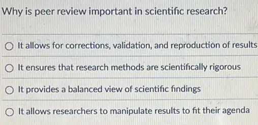 Why is peer review important in scientific research?
It allows for corrections.validation, and reproduction of results
It ensures that research methods are scientifically rigorous
It provides a balanced view of scientific findings
It allows researchers to manipulate results to fit their agenda