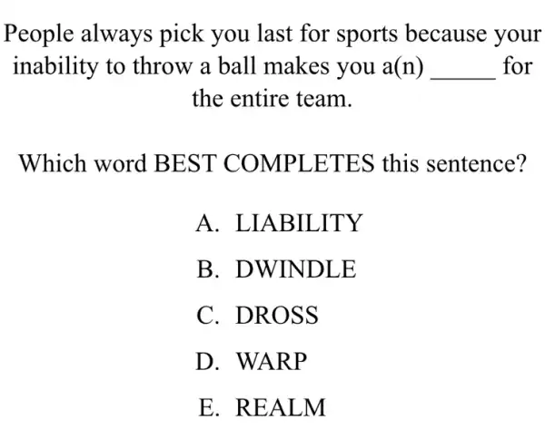 People always pick you last for sports because your
inability to throw a ball makes you a(n) __ for
the entire team.
Which word BEST COMPLETES this sentence?
A . LIABILITY
B. DWINDLE
C. DROSS
D. WARP
E. REALM