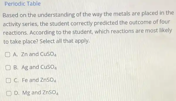 Periodic Table
Based on the understanding of the way the metals are placed in the
activity series, the student correctly predicted the outcome of four
reactions. According to the student, which reactions are most likely
to take place? Select all that apply.
A. Zn and CuSO_(4)
B. Ag and CuSO_(4)
C. Fe and ZnSO_(4)
D. Mg and ZnSO_(4)