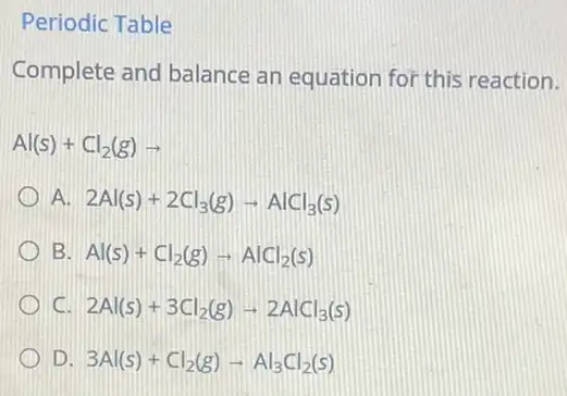 Periodic Table
Complete and balance an equation for this reaction.
Al(s)+Cl_(2)(g)arrow 
A. 2Al(s)+2Cl_(3)(g)arrow AlCl_(3)(s)
B Al(s)+Cl_(2)(g)arrow AlCl_(2)(s)
C 2Al(s)+3Cl_(2)(g)arrow 2AlCl_(3)(s)
D 3Al(s)+Cl_(2)(g)arrow Al_(3)Cl_(2)(s)