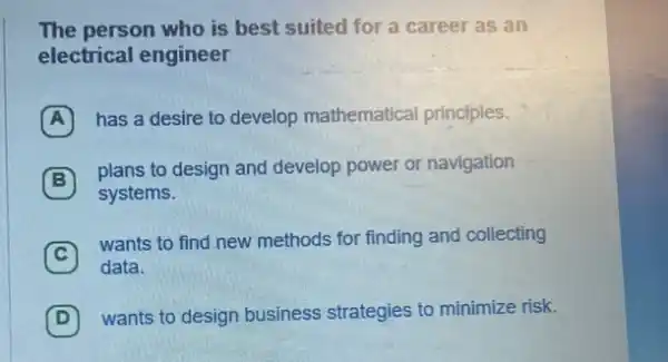 The person who is best suited for a career as an
electrical engineer
A (A) has a desire to develop mathematical principles.
B
plans to design and develop power or navigation
systems.
C
wants to find new methods for finding and collecting
C
data.
D
wants to design business strategies to minimize risk. D