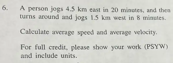 A person jogs 4.5 km east in 20 minutes, and then
turns around and jogs 1.5 km west in 8 minutes.
Calculate average speed and average velocity.
For full credit please show your work (PSYW)
and include units.