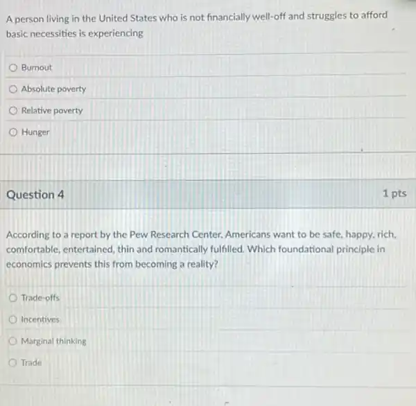 A person living in the United States who is not financially well-off and struggles to afford
basic necessities is experiencing
Burnout
Absolute poverty
Relative poverty
Hunger
Question 4
According to a report by the Pew Research Center, Americans want to be safe, happy, rich,
comfortable, entertained, thin and romantically fulfilled.Which foundational principle in
economics prevents this from becoming a reality?
Trade-offs
Incentives
Marginal thinking
Trade
1 pts