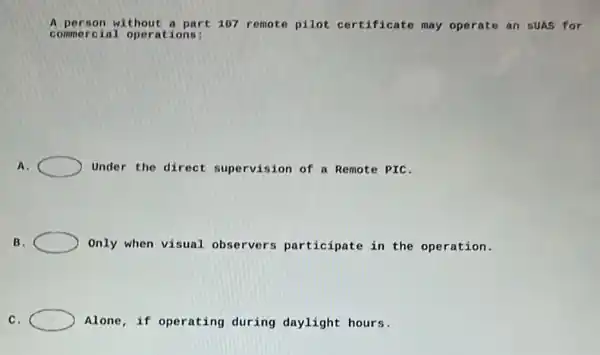 A person without a part 107 remote pilot certificate may operate an suas for
commerc ial operations:
A.	Under the direct supervision of a Remote PIC.
B.	Only when visual observers participate in the operation.
C.	Alone, if operating during daylight hours.