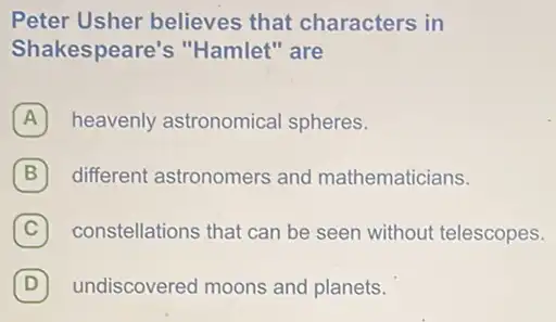 Peter Usher believes that characters in
Shakespeare's "Hamlet" are
A heavenly astronomical spheres.
B different astronomers and mathematicians. B
C constellations that can be seen without telescopes.
D undiscovered moons and planets. D