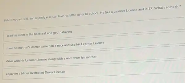 Pete's mother is ill and nobody else can take his little sister to school. He has a Learner License and is 17. What can he do?
load his mom in the backseat and get to driving
have his mother's doctor write him a note and use his Learner License
drive with his Learner License along with a note from his mother
apply for a Minor Restricted Driver License