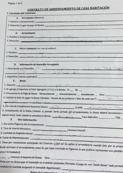 Página 1 de 6
CONTRATO DE ARRENDAMIENTO DE
HABITACIÓN
I. Carátula del Contrato
A. Arrendador (Rentero)
1. Nombre o Denominación:
__
2. Domicilio (Lugar de pago de Renta):
__
__
B. Arrendatario
1. Nombre o Denominación:
__
__ hundred
C. Flador Solidario (en casn de aolicar)
1. Nombre: __
2. Domicilio: __
__
D. Información de Inmueble Arrendado
__
__
2. Superficie (metros cuadrados) __
E. Renta
2. Se agrega el Impuesto al Valor Agregado (1.V.A.) a la Renta:Sí : No __
3. Frecuencia en el Pago de Renta: Mensualmente - Semestralmente __ Anualmente __ Otro: __
4. Cuándo se debe de pagar la Renta (Ejemplo:"Dentro de los primeros 5 dlas de cada mes"): __
5. (En caso de transferencia bancaria) Banco: __ CLABE: __
6. Actualización de la Renta (Señalar si, pasado cierto periodo del arrendamiento la Renta deberá incrementar
alguno tasa). Cada cuando se actualiza la Renta:
__ Tasa Aplicable: __ TIIE :
F. Otra Información
1. Duración/Vigencia del Arrendamiento:
__
2. Tasa de Interés Moratorio: __
(mensual/anual)
3. Cantidad de Depósito Inicial:
4. Cuota de Mantenimiento:
__
5. Pena por vencimiento anticipado del Contrato (zQue es? Se aplica al arrendatario cuando éste, por su propio
ecide terminar el arrendamiento antes de que haya concluido la Vigencia, lo que pudiera representar una pérdida
ara el Arrendador):
__ vez(ces) el importe de Renta Otro:
__
Pena por no desocupar el Inmueble en el debido momento (Ejemplo: el pago de una "Doble Renta" cada periodo
rendatario continue ocupando el Inmueble ilegalmente):
__
Elrma de Conformidad and Li