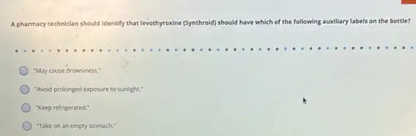 A pharmacy technician should identify that levothyroxine (Synthroid) should have which of the following auxiliary y labels on the bottle?
"May cause drowsiness."
"Avoid prolonged exposure to sunlight."
"Keep refrigerated."
Take on an empty stomach."