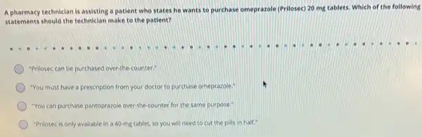 A pharmacy techniclan is assisting a patient who states he wants to purchase omeprazole (Prilosec) 20 mg tablets. Which of the following
statements should the technician make to the patient?
"Prilosec can be purchased over-the-counter"
"You must have a prescription from your doctor to purchase omeprazole."
"You can purchase pantoprazole over-the counter for the same purpose."
"Prilosec is only avallable in a 40-mg tablet so you will need to cut the pills in half."