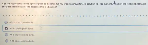 A pharmacy techniclan has a prescription to dispense 120 mL of codeine/gualfenesin solution 10-100mg/5mL. Which of the following packages
should the technician use to dispense this medication?
A 2-oz prescription bottle
A 4-0z prescription bottle
An 8-oz prescription bottle
A 16-02 prescription bottle