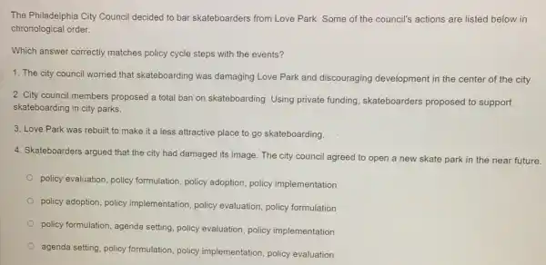 The Philadelphia City Council decided to bar skateboarders from Love Park. Some of the council's actions are listed below in
chronological order.
Which answer correctly matches policy cycle steps with the events?
1. The city counci worried that skateboarding was damaging Love Park and discouraging development in the center of the city
2. City council members proposed a total ban on skateboarding. Using private funding skateboarders proposed to support
skateboarding in city parks.
3. Love Park was rebuilt to make it a less attractive place to go skateboarding.
4. Skateboarders argued that the city had damaged its image. The city council agreed to open a new skate park in the near future.
policy evaluation, policy formulation, policy adoption,policy implementation
policy adoption, policy implementation, policy evaluation, policy formulation
policy formulation, agenda setting, policy evaluation policy implementation
agenda setting, policy formulation, policy implementation, policy evaluation