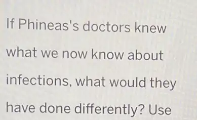 If Phineas's doctors knew
what we now know about
infections, what would they
have done differently? Use