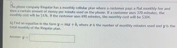 The phone company Ringular has a monthly cellular plan where a customer pays a flat monthly fee and
then a certain amount of money per minute used on the phone If a customer uses 370 minutes, the
monthly cost will be 176. If the customer uses 690 minutes, the monthly cost will be 304
A) Find an equation in the form y=mx+b where x is the number of monthly minutes used and y is the
total monthly of the Ringular plan.
Answer: v =
y=square