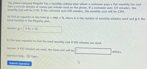 The phone company Ringular has a monthly cellular plan where a customer pays a flat monthly fee and
then a certain amount of money per minute used on the phone If a customer uses 370 minutes, the
monthly cost will be 176. If the customer uses 690 minutes, the monthly cost will be 304.
A) Find an equation in the form y=mx+b where z is the number of monthly minutes used and y is the
total monthly of the Ringular plan.
Answer: 1 =
y=0.4x+28
B) Use your equation to find the total monthly cost if 692 minutes are used.
Answer: If 692 minutes are used, the total cost will be
square  dollars.
Question Help: Video