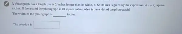 A photograph has a length that is 2 inches longer than its width, x. So its area is given by the expression x(x+2) square
inches. If the area of the photograph is 48 square inches, what is the width of the photograph?
The width of the photograph is __ inches.
The solution is square