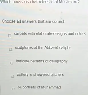 Which phrase is characteristic of Muslim art?
Choose all answers that are correct
carpets with elaborate designs and colors
sculptures of the Abbasid caliphs
intricate patterns of calligraphy
pottery and jeweled pitchers
oil portraits of Muhammad