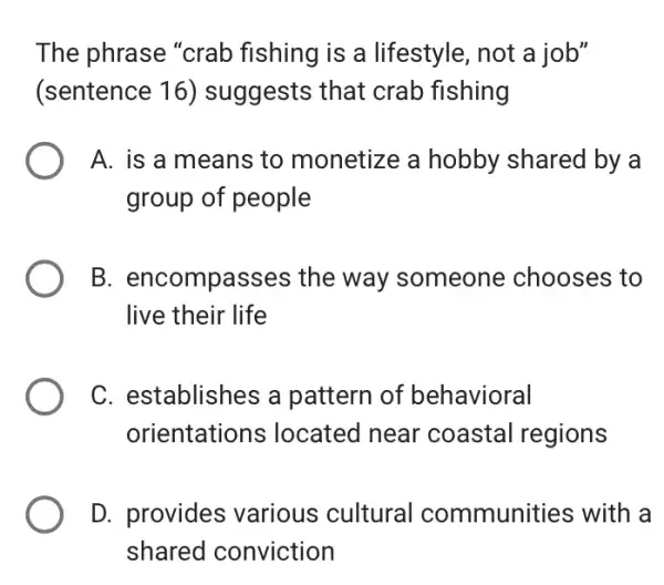 The phrase "crab fishing is a lifestyle, not a job"
(sentence 16)suggests that crab fishing
A. is a means to monetize a hobby shared by a
group of people
B. encompasses the way someone chooses to
live their life
C. establishes a pattern of behavioral
orientations ; located near coastal regions
D. provides various cultural communities with la
shared conviction