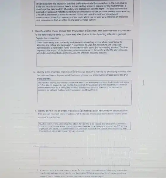 The phrase from this section of the story that demonstrate the connection to the instrumental
trails you have to fun around here in ndlan reading school in general Ik: "My mother tiren a
shaw over har heat and my shoulders, and stepped out into the night" This phrase shows the
comection because it ratiocts the cultural and traditional values of inclan society where wearing
a showis common practice for woman talso indicates the mother's strongth and
octermnation it face the chalexages of the night.which can be seen as a reflection of resilence
and perseverance that are often emphasized in bodan culture
2. Identity another line or phrase from this soction at Sa's story that demonstratios a cornoction
to the informational lexts you have read about her or Inden boarding schools in general.
Explain the connection.
"I was taken away from my family and placed in a boarding school where I was forced to
abancon my cuhure and language" "I was forced to abandon my culture and language'
cemonstrates a connection to the Informational texts about Indan boanting schools This line
highlights the impact of the bearding school experience on Sakcuharalidentity and anguaga
which is a common theme in many accounts of Indian hoarding schools.
3. Icently aline or phose that shows Sa's feelings about ter identity or belonging now.then she
has returned hame. Expair what the line cr phrase you share damanstration about enticr of
trose themes.
square 
The line that shows Sax Footings about her identity or belonging now that the has returned home
caught by two worlds the world of my ancestors and the world today This line
domanstrates that Sals strucciling with her identity and conse of belongine as she fries to
4. Icenthy another line or phrase that shows Sa's feelings about har identity or celanging cow
that she has ratimed home. Explain what the chara demonstrates about
either of those themes
Another the the shoes Saxtaings about he icentity or be encing now that she has neturnes
homeis-Idon't know where I becono anymore That like in a strange: in my cass land This ine
mighlights Sa's senie of cisconnection and aller ation from her own
though she is physicaly
square 
5. Hissas on what you hcr
unficing feelings about ide iny and belurging?	mages you have