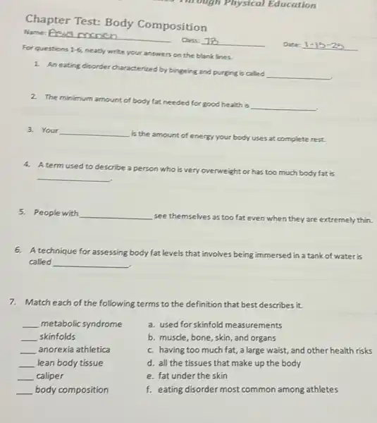 Through Physical Education
Chapter Test: Body Composition
Name: Proses monich
Class:
Date:
__
Forquestions 1-6
neatly write your answers on the blank lines.
1. An eating disorder characterized by bingeing and purging is called
__
2. The minimum amount of body fat needed for good health is
__
3. Your __
is the amount of energy your body uses at complete rest.
4. A term used to describe
a person who is very overweight or has too much body fat is
__
5. People with __
see themselves as too fat even when they are extremely thin.
6. A technique forassessing body fat levels that involves being immersed in a tank of water is
called __
7.Match each of the following terms to the definition that best describes it.
__ metabolic syndrome
__ skinfolds
__ anorexia athletica
__ lean body tissue
__ caliper
a. used for skinfold measurements
b. muscle, bone, skin and organs
c. having too much fat, a large waist,,and other health risks
d. all the tissues that make up the body
e. fat under the skin