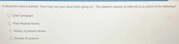 A physician asks a patient, "how long has your issue been going on". The patient's answer is referred to as which of the following?
Chief complaint
Past medical history
History of present illness
Review of systems