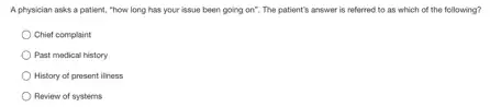 A physician asks a patient, "how long has your issue been going on". The patient's answer is referred to as which of the following?
Chief complaint
Past medical history
History of present iliness
Review of systems