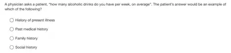 A physician asks a patient, "how many alcoholic drinks do you have per week, on average"The patient's answer would be an example of
which of the following?
History of present iliness
Past medical history
Family history
Social history