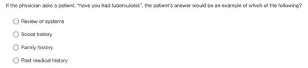 If the physician asks a patient, "have you had tuberculosis'; the patient's answer would be an example of which of the following?
Review of systems
Social history
Family history
Past medical history