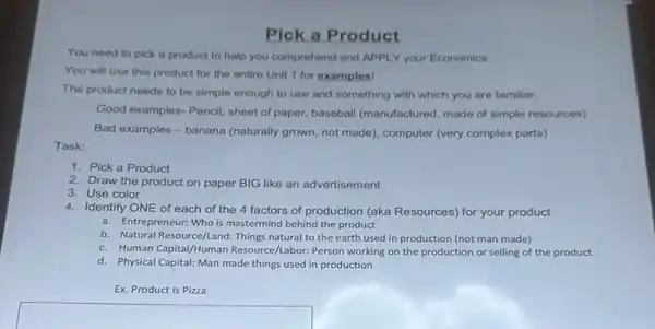 Pick a Product
You need to pick a product to help you comprehend and APPL Y your Economics
You will use this product for the entire Unit 1 for examples!
The product needs to be simple enough to use and something with which you are familiar.
Good examples-Pencil, sheet of paper, baseball (manufactured made of simple resources)
Bad examples-banana (naturally grown, not made), computer (very complex parts)
Task:
1. Pick a Product
2. Draw the product on paper BIG like an advertisement
3. Use color
4. Identify ONE of each of the 4 factors of production (aka Resources)for your product
a. Entrepreneur: Who is mastermind behind the product
b. Natural Resource/Land: Things natural to the earth used in production (not man made)
c. Human Capital/Human Resource/Labor: Person working on the production or selling of the product
d. Physical Capital: Man made things used in production
Ex. Product is Pizza