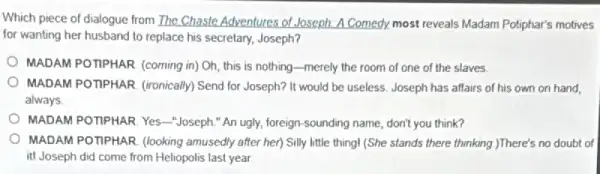 Which piece of dialogue from The Chaste Adventures of Joseph A Comedy.most reveals Madam Potiphar's motives
for wanting her husband to replace his secretary.Joseph?
MADAM POTPHAR. (coming in) Oh, this is nothing-merely the room of one of the slaves.
MADAM POTPHAR. (ironically)Send for Joseph? It would be useless. Joseph has affairs of his own on hand
always
MADAM POTIPHAR. Yes -Joseph." An ugly, foreign -sounding name, don't you think?
MADAM POTTPHAR. (looking amusedly after her) Silly little thing! (She stands there thinking.)There's no doubt of
it! Joseph did come from Heliopolis last year