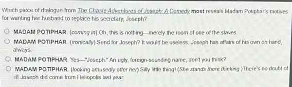 Which piece of dialogue from The Chaste Adventures of Joseph: A Comedy.most reveals Madam Potiphar's motives
for wanting her husband to replace his secretary,Joseph?
MADAM POTIPHAR. (coming in)Oh, this is nothing -merely the room of one of the slaves.
MADAM POTIPHAR. (ironically Send for Joseph? It would be useless. Joseph has affairs of his own on hand
always
MADAM POTIPHAR. Yes -Joseph." An ugly.foreign-sounding name, don't you think?
MADAM POTIPHAR. (looking amusedly after her) Silly little thing! (She stands there thinking.)There's no doubt of
it! Joseph did come from Heliopolis last year.