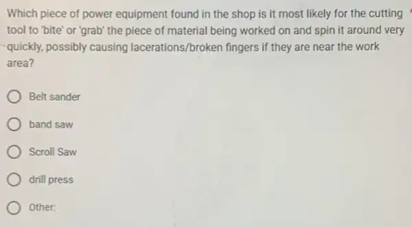 Which piece of power equipment found in the shop is it most likely for the cutting
tool to "bite' or 'grab' the piece of material being worked on and spin it around very
-quickly, possibly causing lacerations/broken fingers if they are near the work
area?
Belt sander
band saw
Scroll Saw
drill press
Other: