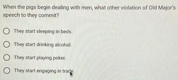 When the pigs begin dealing with men, what other violation of Old Major's
speech to they commit?
They start sleeping in beds.
They start drinking alcohol.
They start playing poker.
They start engaging in trade.