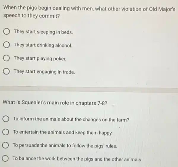 When the pigs begin dealing with men, what other violation of Old Major's
speech to they commit?
They start sleeping in beds.
They start drinking alcohol.
They start playing poker.
They start engaging in trade.
What is Squealer's main role in chapters 7-8 ?
To inform the animals about the changes on the farm?
To entertain the animals and keep them happy.
To persuade the animals to follow the pigs rules.
To balance the work between the pigs and the other animals.