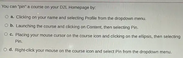 You can "pin" a course on your D2L Homepage by:
a. Clicking on your name and selecting Profile from the dropdown menu.
b. Launching the course and clicking on Content then selecting Pin.
c. Placing your mouse cursor on the course icon and clicking on the ellipsis, then selecting
Pin.
d. Right-click your mouse on the course icon and select Pin from the dropdown menu.