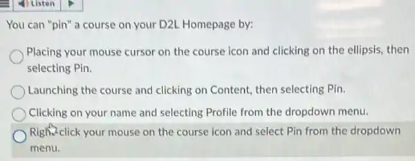 You can "pin" a course on your D2L Homepage by:
Placing your mouse cursor on the course icon and clicking on the ellipsis, then
selecting Pin.
Launching the course and clicking on Content, then selecting Pin.
Clicking on your name and selecting Profile from the dropdown menu.
Right-click your mouse on the course icon and select Pin from the dropdown
menu.